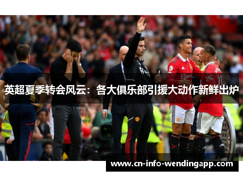 英超夏季转会风云：各大俱乐部引援大动作新鲜出炉